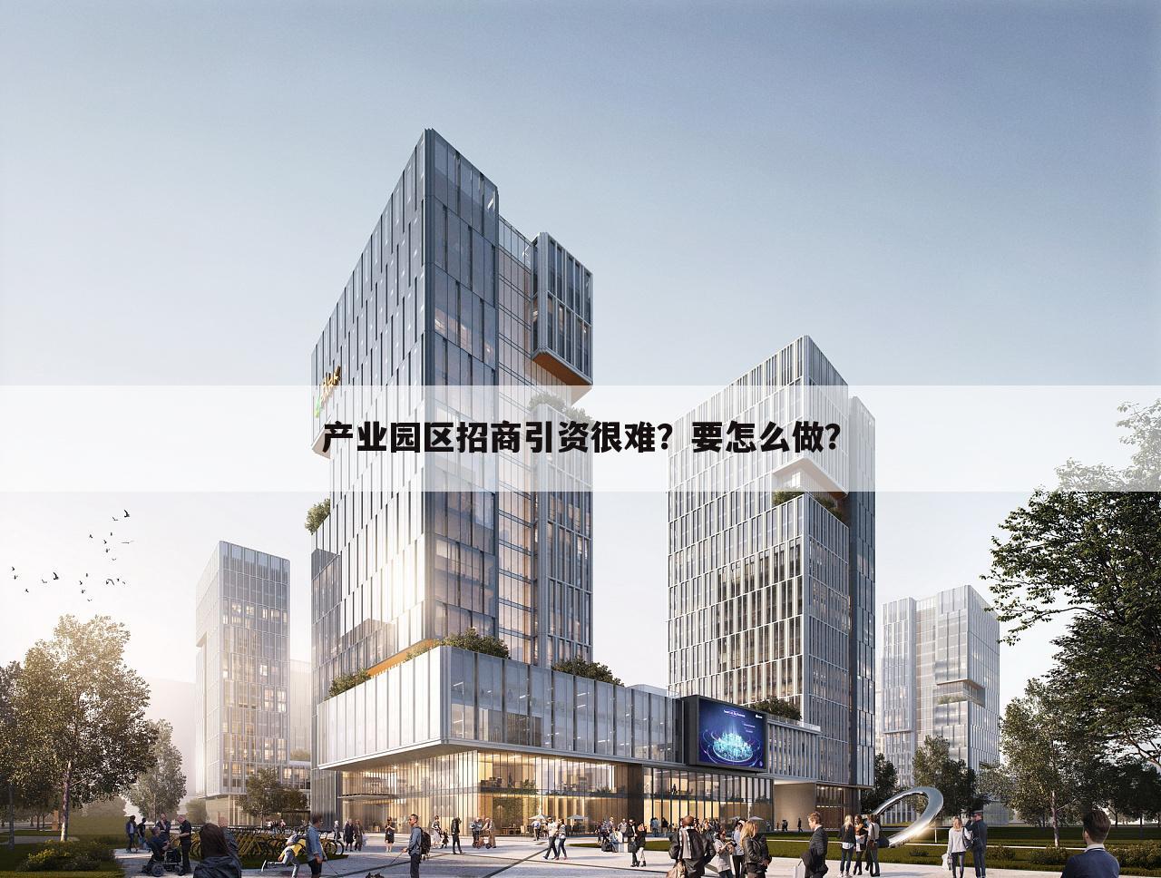 产业园区招商引资很难？要怎么做？