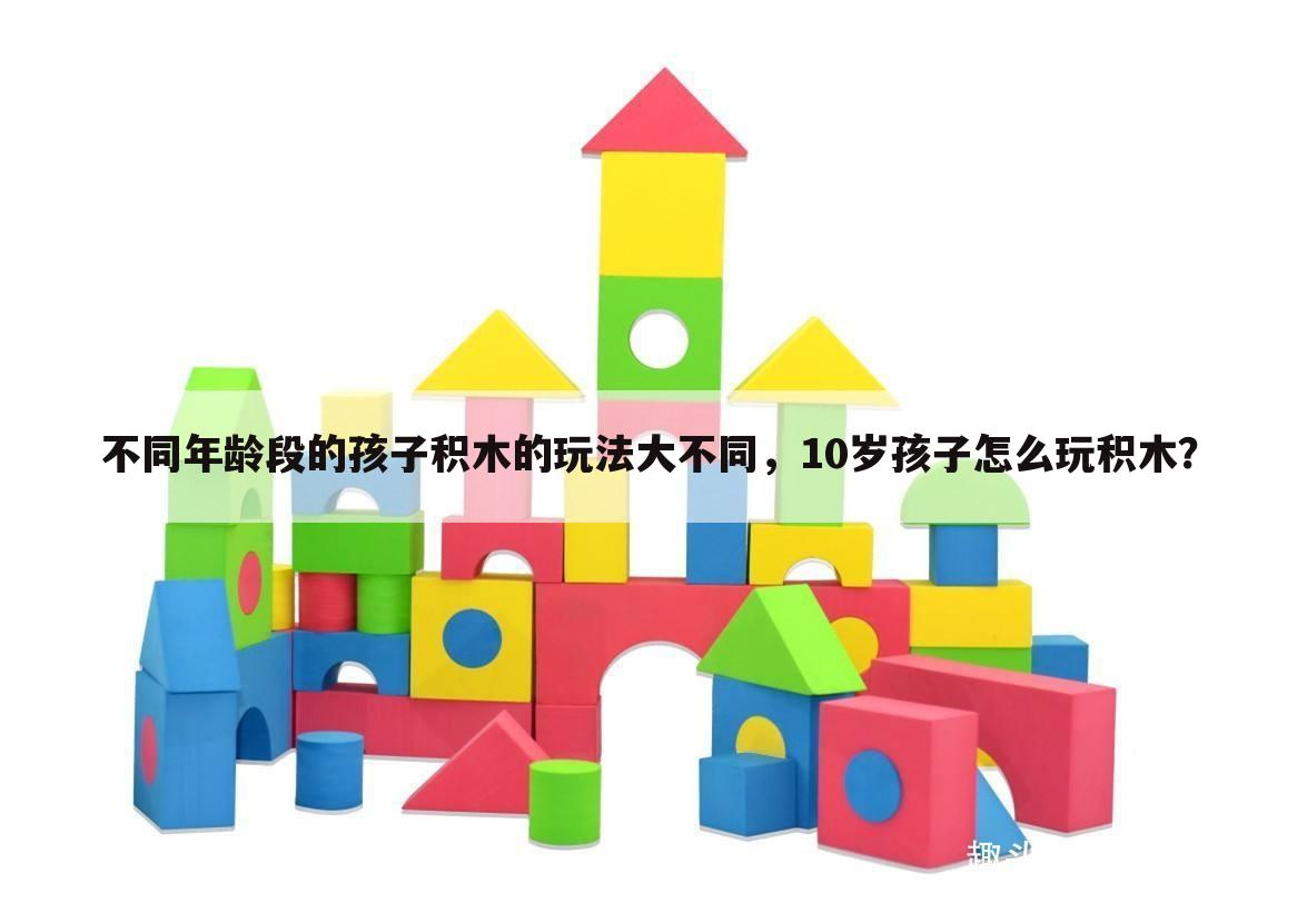 不同年龄段的孩子积木的玩法大不同，10岁孩子怎么玩积木？