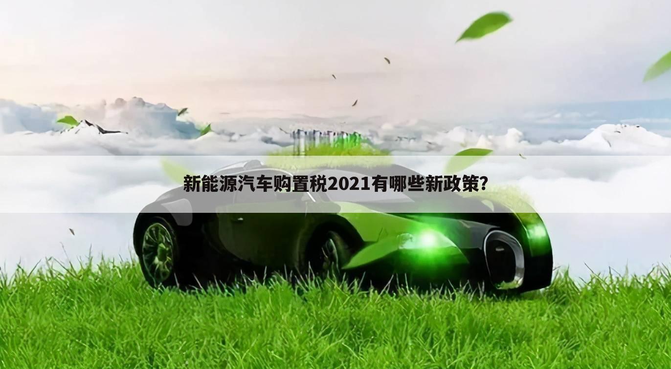 新能源汽车购置税2021有哪些新政策?