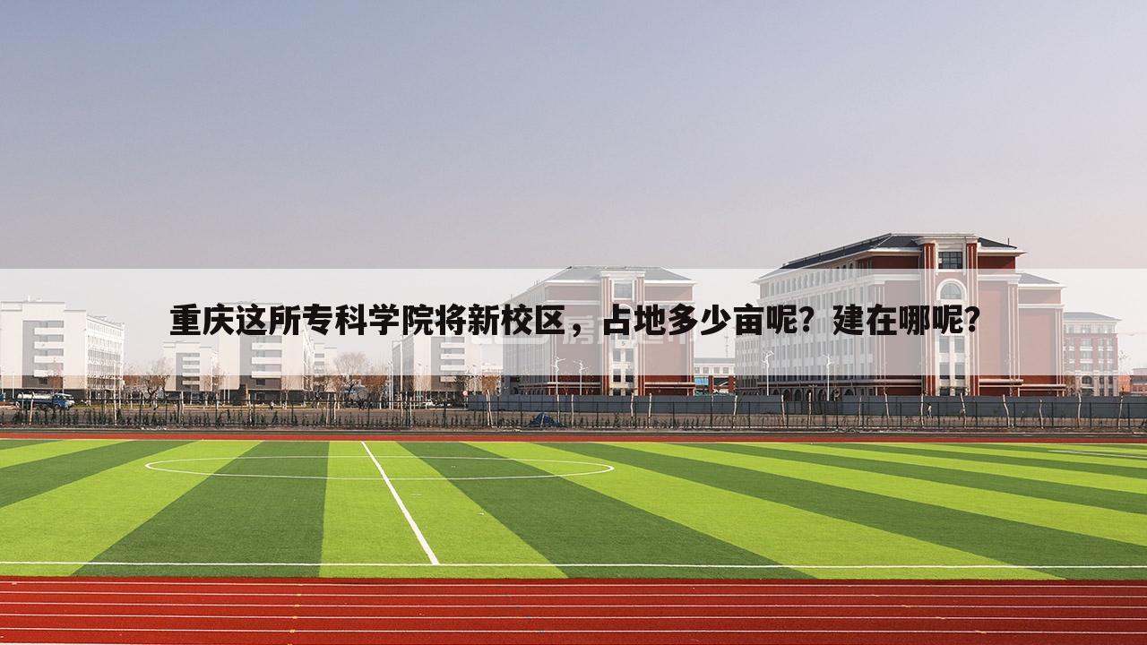 重庆这所专科学院将新校区,占地多少亩呢?建在哪呢?