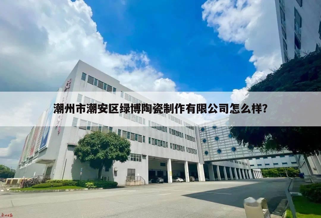 潮州市潮安区绿博陶瓷制作有限公司怎么样？