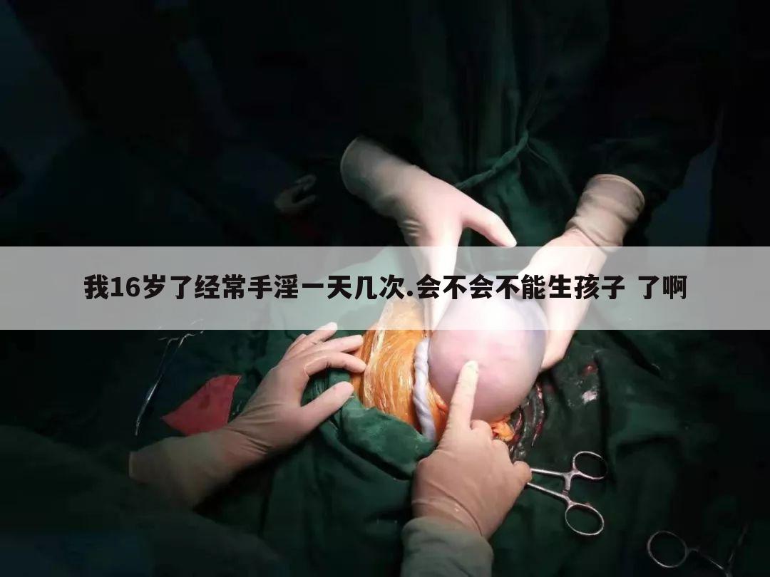我16岁了经常手淫一天几次.会不会不能生孩子 了啊