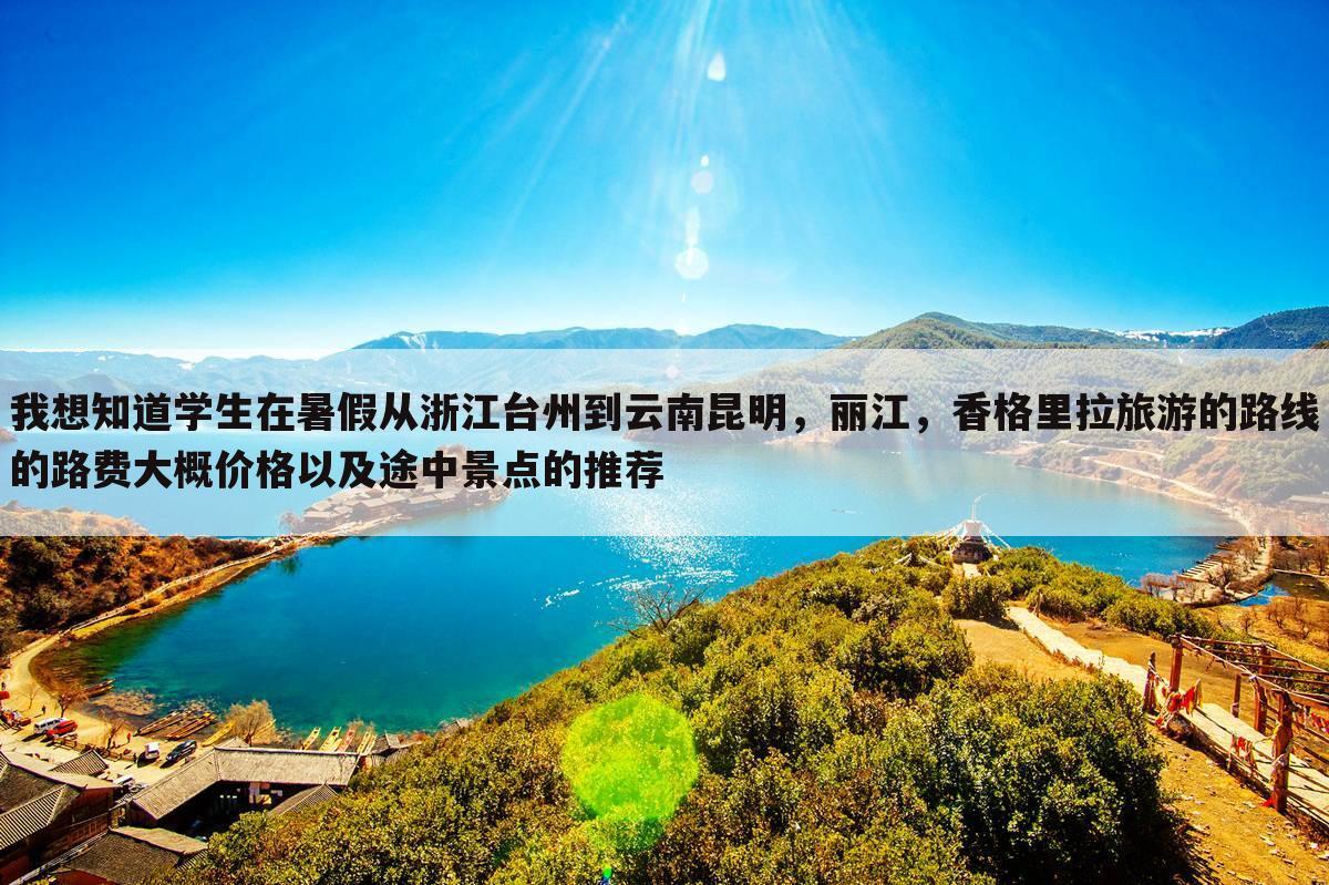 我想知道学生在暑假从浙江台州到云南昆明,丽江,香格里拉旅游的路线的路费大概价格以及途中景点的推荐