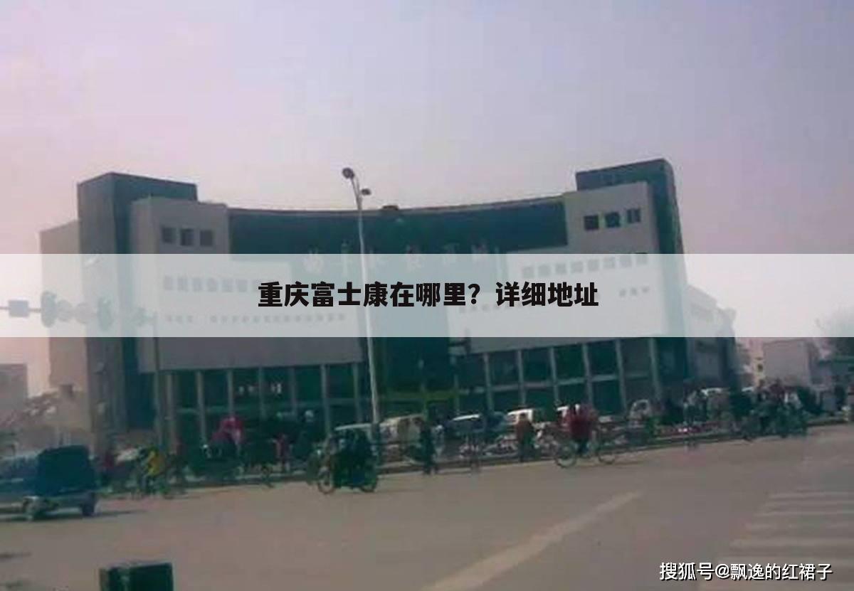 重庆富士康在哪里?详细地址