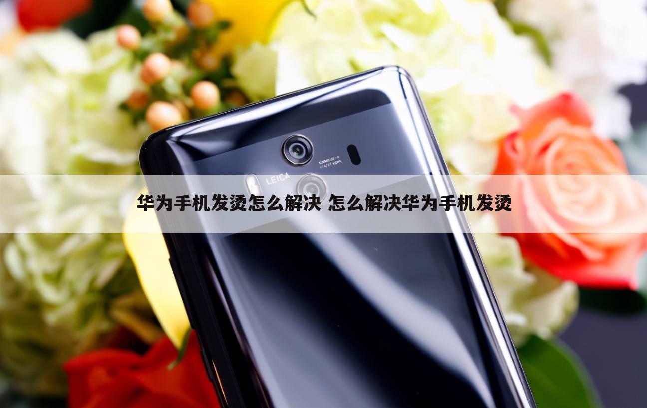 华为手机发烫怎么解决 怎么解决华为手机发烫