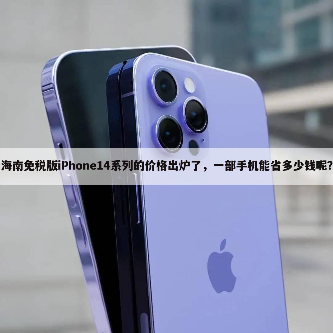 海南免税版iPhone14系列的价格出炉了，一部手机能省多少钱呢？