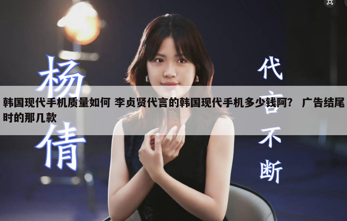 韩国现代手机质量如何 李贞贤代言的韩国现代手机多少钱阿? 广告结尾时的那几款